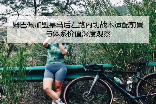 姆巴佩加盟皇马后左路内切战术适配前景与体系价值深度观察