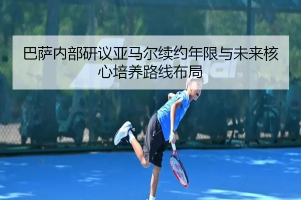 巴萨内部研议亚马尔续约年限与未来核心培养路线布局