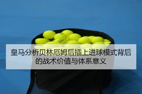 皇马分析贝林厄姆后插上进球模式背后的战术价值与体系意义
