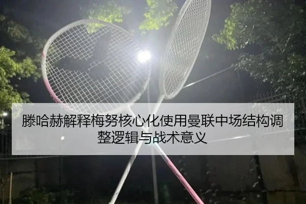滕哈赫解释梅努核心化使用曼联中场结构调整逻辑与战术意义